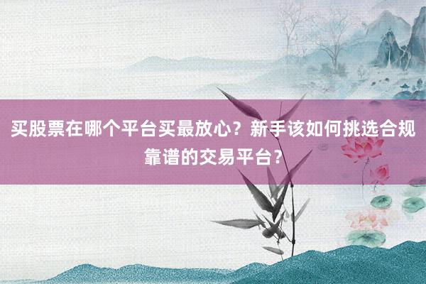 买股票在哪个平台买最放心？新手该如何挑选合规靠谱的交易平台？