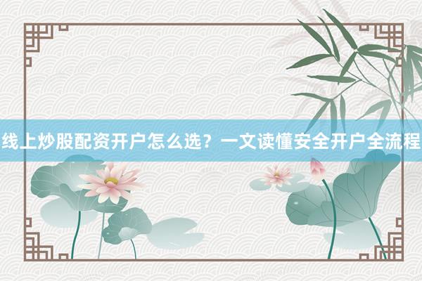 线上炒股配资开户怎么选？一文读懂安全开户全流程