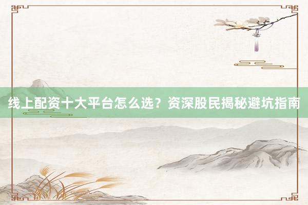 线上配资十大平台怎么选？资深股民揭秘避坑指南