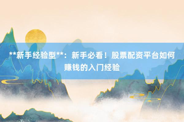 **新手经验型**：新手必看！股票配资平台如何赚钱的入门经验
