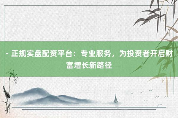 - 正规实盘配资平台：专业服务，为投资者开启财富增长新路径