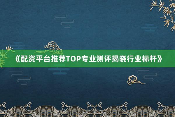 《配资平台推荐TOP专业测评揭晓行业标杆》