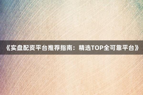 《实盘配资平台推荐指南：精选TOP全可靠平台》