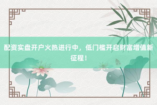 配资实盘开户火热进行中，低门槛开启财富增值新征程！