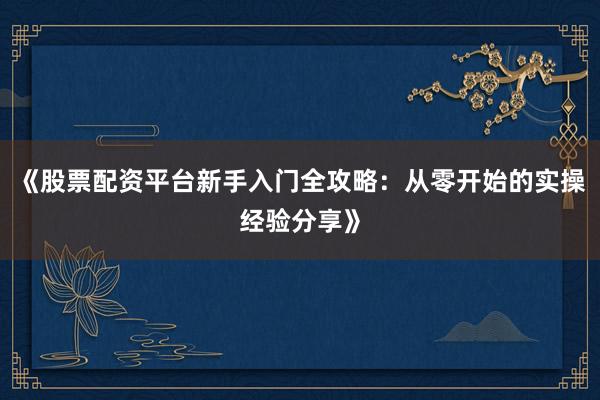 《股票配资平台新手入门全攻略：从零开始的实操经验分享》