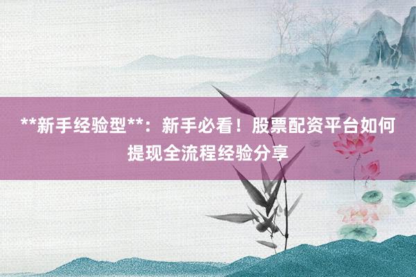 **新手经验型**：新手必看！股票配资平台如何提现全流程经验分享