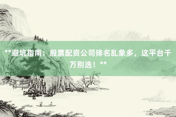 **避坑指南：股票配资公司排名乱象多，这平台千万别选！**