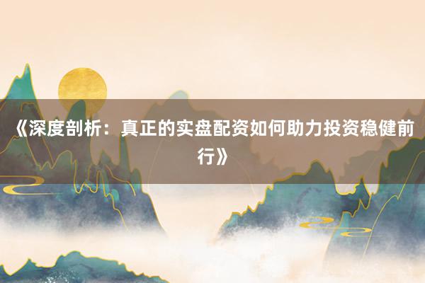 《深度剖析：真正的实盘配资如何助力投资稳健前行》