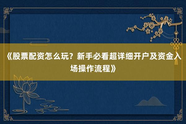 《股票配资怎么玩？新手必看超详细开户及资金入场操作流程》