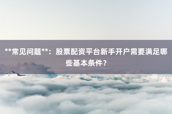 **常见问题**：股票配资平台新手开户需要满足哪些基本条件？