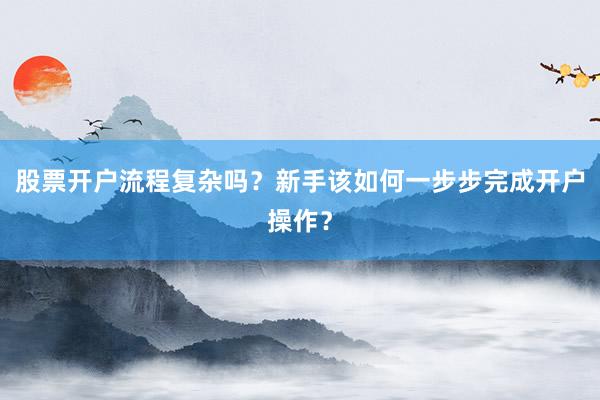 股票开户流程复杂吗？新手该如何一步步完成开户操作？