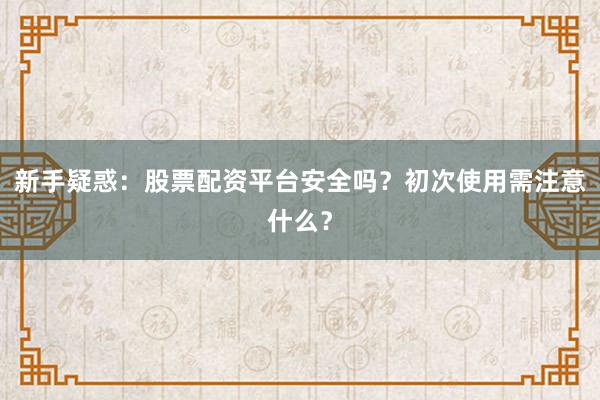 新手疑惑：股票配资平台安全吗？初次使用需注意什么？