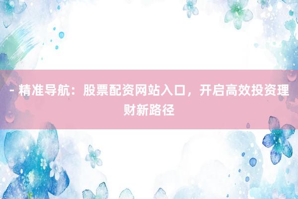 - 精准导航：股票配资网站入口，开启高效投资理财新路径