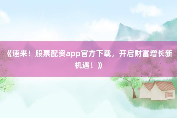 《速来！股票配资app官方下载，开启财富增长新机遇！》