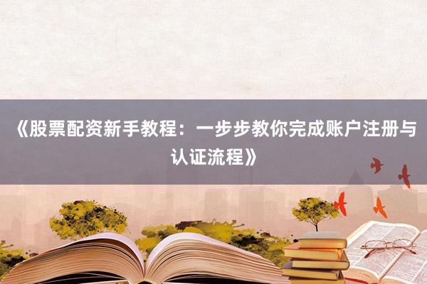 《股票配资新手教程：一步步教你完成账户注册与认证流程》