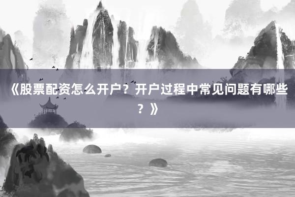 《股票配资怎么开户？开户过程中常见问题有哪些？》