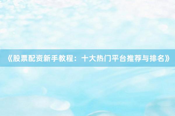 《股票配资新手教程：十大热门平台推荐与排名》