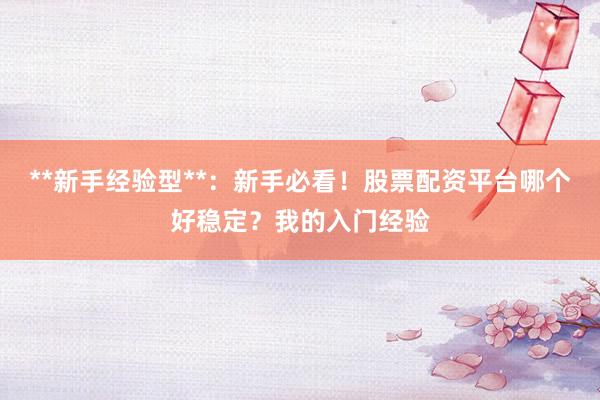 **新手经验型**：新手必看！股票配资平台哪个好稳定？我的入门经验