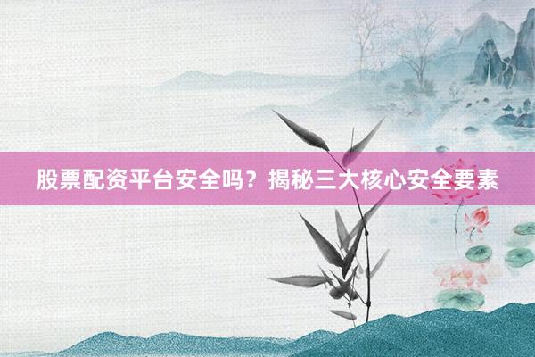 股票配资平台安全吗？揭秘三大核心安全要素