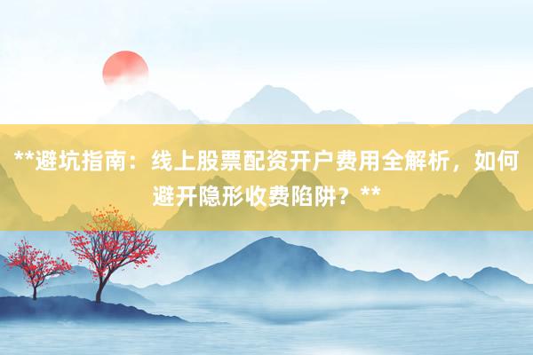 **避坑指南：线上股票配资开户费用全解析，如何避开隐形收费陷阱？**