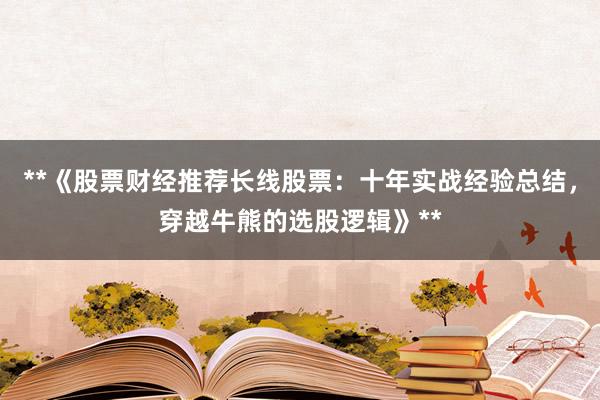 **《股票财经推荐长线股票：十年实战经验总结，穿越牛熊的选股逻辑》**