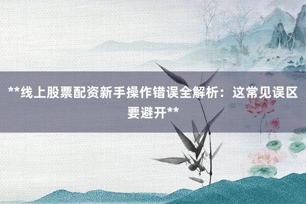 **线上股票配资新手操作错误全解析：这常见误区要避开**
