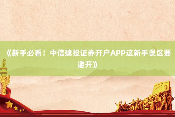 《新手必看！中信建投证券开户APP这新手误区要避开》
