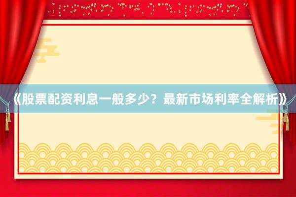 《股票配资利息一般多少？最新市场利率全解析》