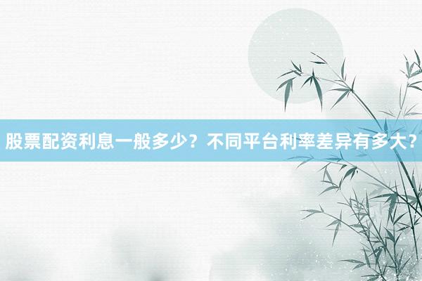 股票配资利息一般多少？不同平台利率差异有多大？