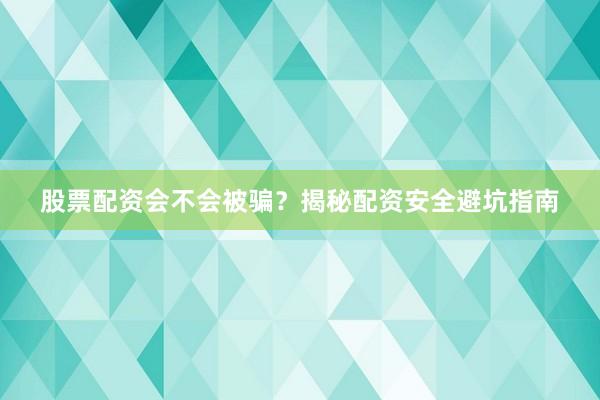 股票配资会不会被骗？揭秘配资安全避坑指南