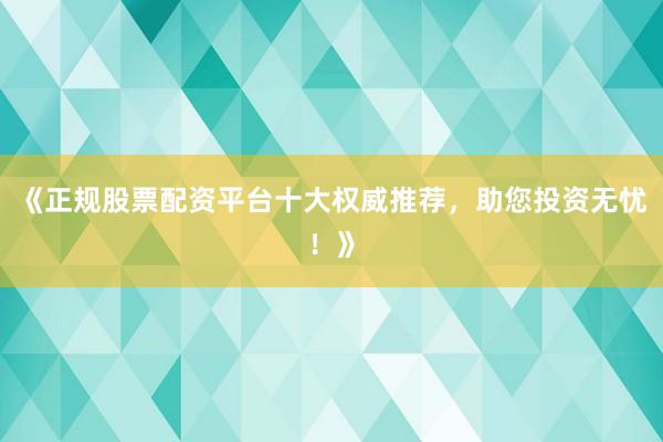 《正规股票配资平台十大权威推荐，助您投资无忧！》