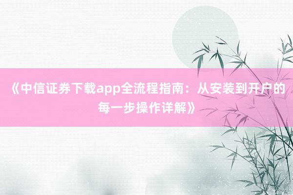 《中信证券下载app全流程指南：从安装到开户的每一步操作详解》