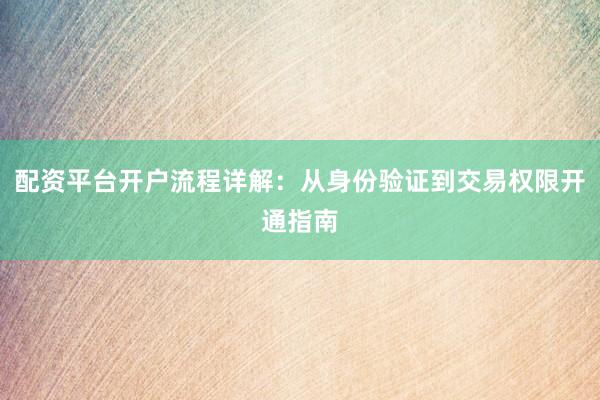 配资平台开户流程详解：从身份验证到交易权限开通指南