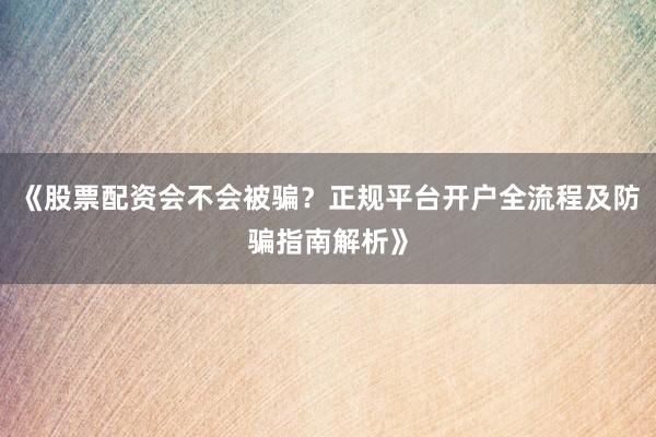《股票配资会不会被骗？正规平台开户全流程及防骗指南解析》