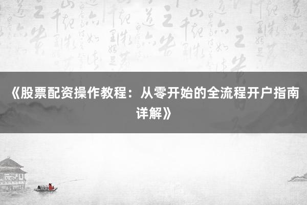 《股票配资操作教程：从零开始的全流程开户指南详解》