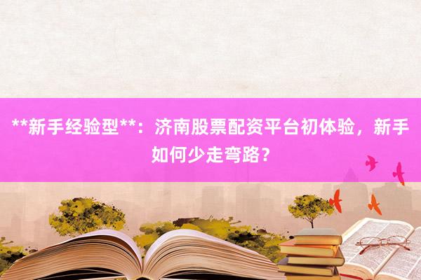 **新手经验型**：济南股票配资平台初体验，新手如何少走弯路？