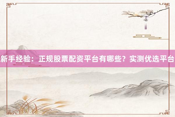 新手经验：正规股票配资平台有哪些？实测优选平台