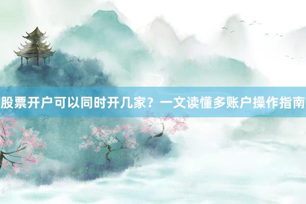 股票开户可以同时开几家？一文读懂多账户操作指南