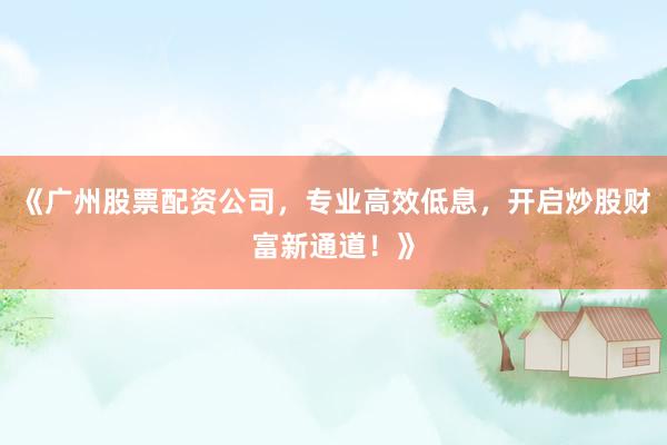 《广州股票配资公司，专业高效低息，开启炒股财富新通道！》