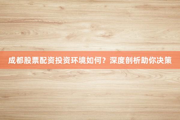 成都股票配资投资环境如何？深度剖析助你决策