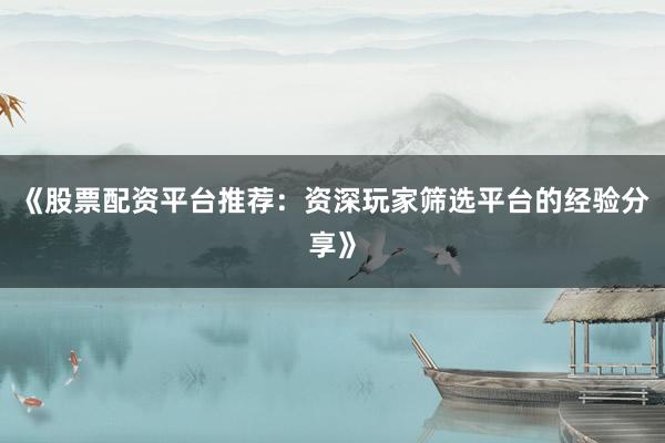《股票配资平台推荐：资深玩家筛选平台的经验分享》