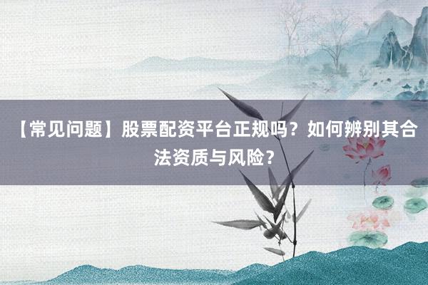 【常见问题】股票配资平台正规吗？如何辨别其合法资质与风险？