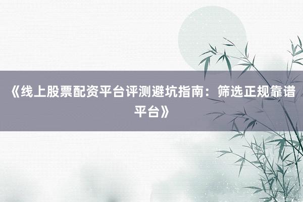 《线上股票配资平台评测避坑指南：筛选正规靠谱平台》