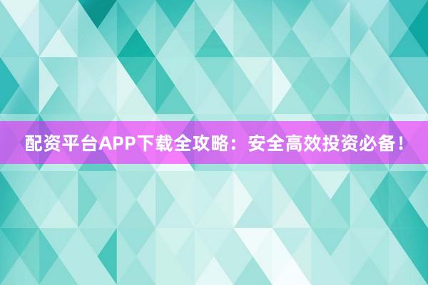 配资平台APP下载全攻略：安全高效投资必备！