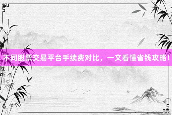 不同股票交易平台手续费对比，一文看懂省钱攻略！