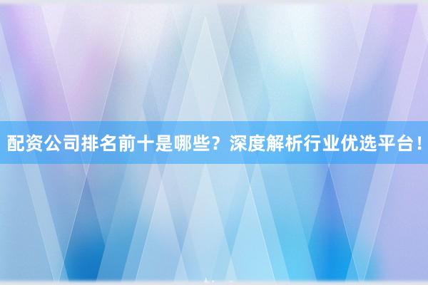 配资公司排名前十是哪些？深度解析行业优选平台！