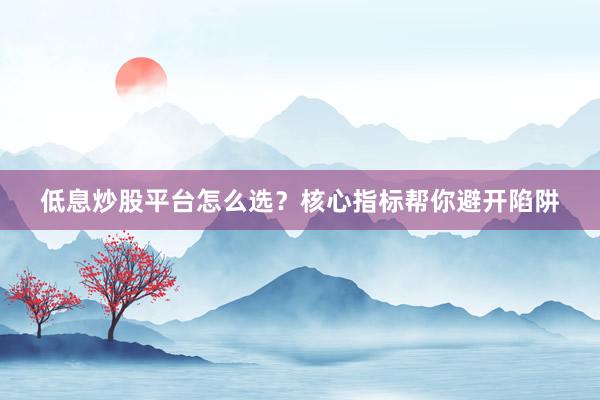 低息炒股平台怎么选？核心指标帮你避开陷阱