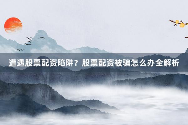 遭遇股票配资陷阱？股票配资被骗怎么办全解析