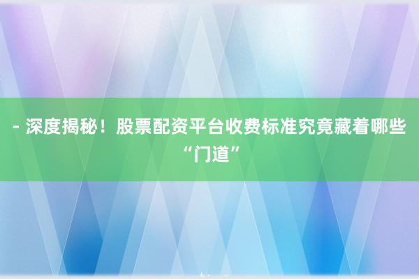 - 深度揭秘！股票配资平台收费标准究竟藏着哪些“门道”