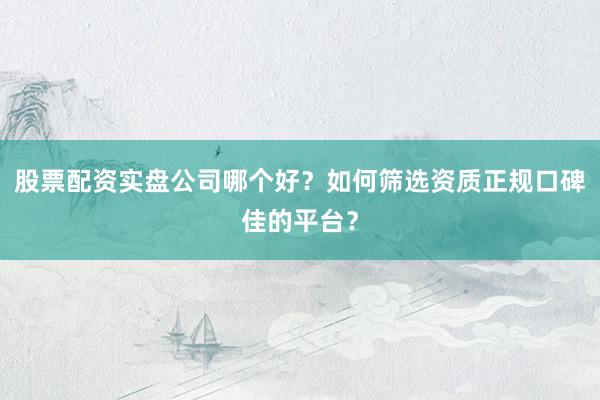 股票配资实盘公司哪个好？如何筛选资质正规口碑佳的平台？